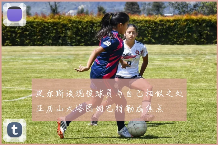 皮尔斯谈现役球员与自己相似之处亚历山大塔图姆巴特勒成焦点