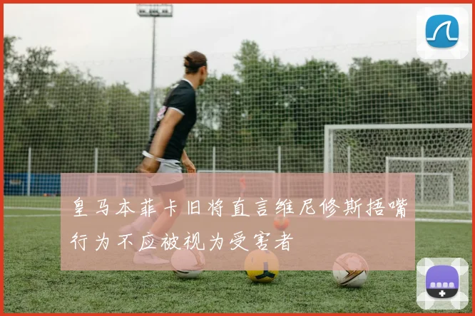 皇马本菲卡旧将直言维尼修斯捂嘴行为不应被视为受害者