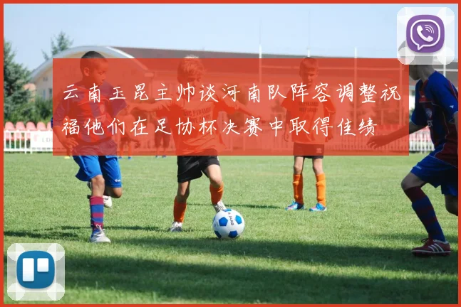云南玉昆主帅谈河南队阵容调整祝福他们在足协杯决赛中取得佳绩