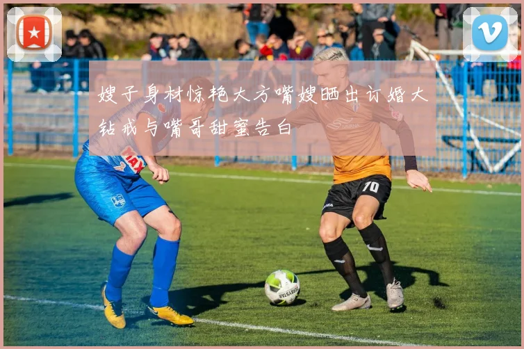 嫂子身材惊艳大方嘴嫂晒出订婚大钻戒与嘴哥甜蜜告白