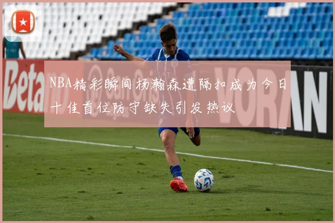 NBA精彩瞬间杨瀚森遭隔扣成为今日十佳首位防守缺失引发热议
