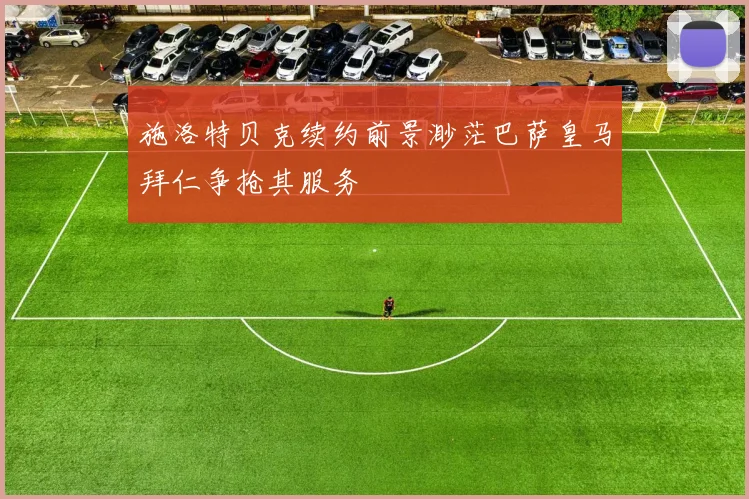 施洛特贝克续约前景渺茫巴萨皇马拜仁争抢其服务