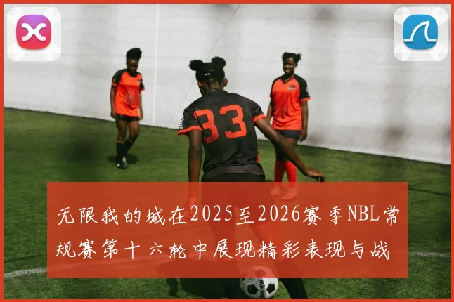 无限我的城在2025至2026赛季NBL常规赛第十六轮中展现精彩表现与战术分析