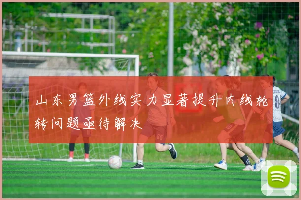 山东男篮外线实力显著提升内线轮转问题亟待解决
