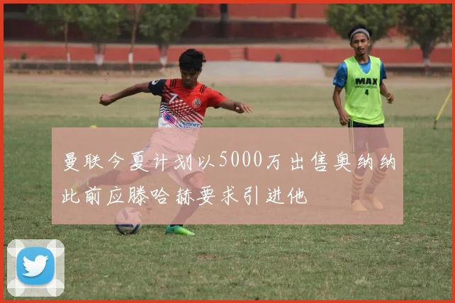 曼联今夏计划以5000万出售奥纳纳此前应滕哈赫要求引进他